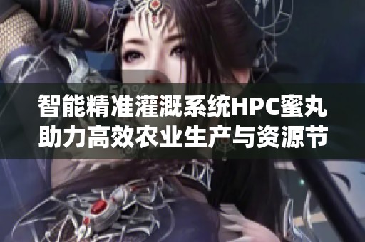 智能精准灌溉系统HPC蜜丸助力高效农业生产与资源节约