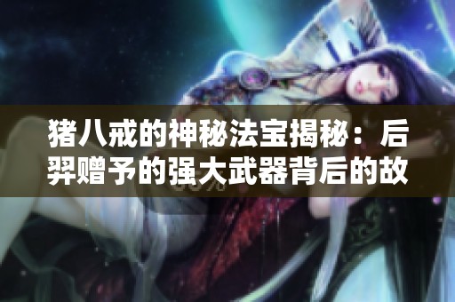 猪八戒的神秘法宝揭秘：后羿赠予的强大武器背后的故事与传说