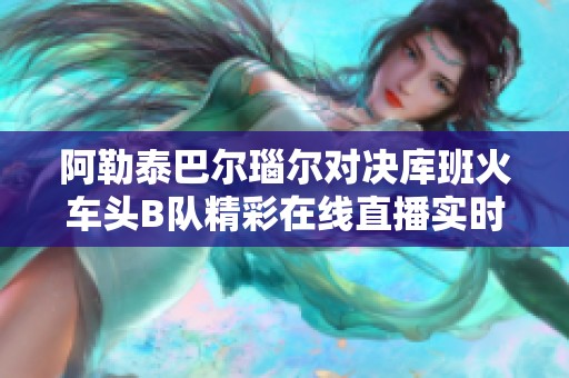 阿勒泰巴尔瑙尔对决库班火车头B队精彩在线直播实时更新分析
