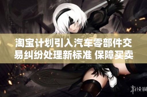 淘宝计划引入汽车零部件交易纠纷处理新标准 保障买卖双方权益