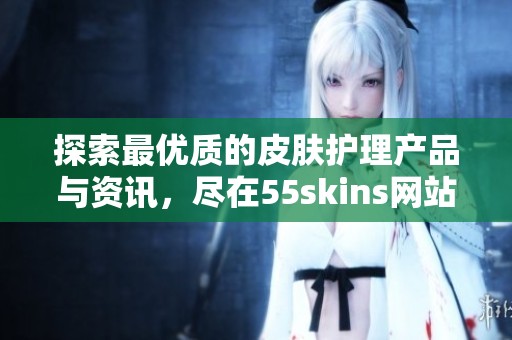 探索最优质的皮肤护理产品与资讯，尽在55skins网站