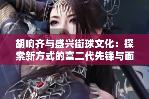 胡响齐与盛兴街球文化：探索新方式的富二代先锋与面临的挑战