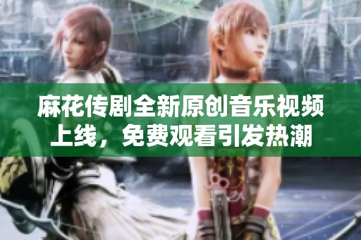 麻花传剧全新原创音乐视频上线，免费观看引发热潮