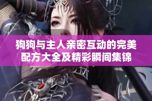 狗狗与主人亲密互动的完美配方大全及精彩瞬间集锦