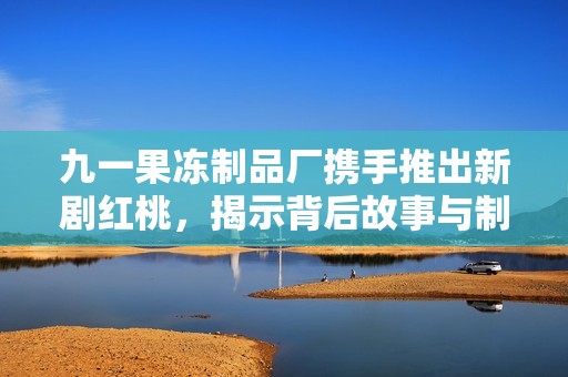 九一果冻制品厂携手推出新剧红桃，揭示背后故事与制作秘辛