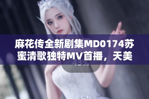 麻花传全新剧集MD0174苏蜜清歌独特MV首播，天美麻花果精彩内容一网打尽