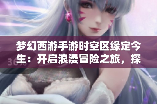 梦幻西游手游时空区缘定今生：开启浪漫冒险之旅，探寻游戏中的心动时刻