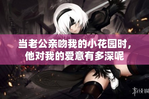 当老公亲吻我的小花园时，他对我的爱意有多深呢