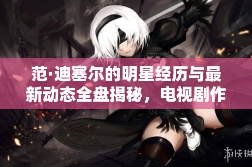 范·迪塞尔的明星经历与最新动态全盘揭秘，电视剧作品一览无余