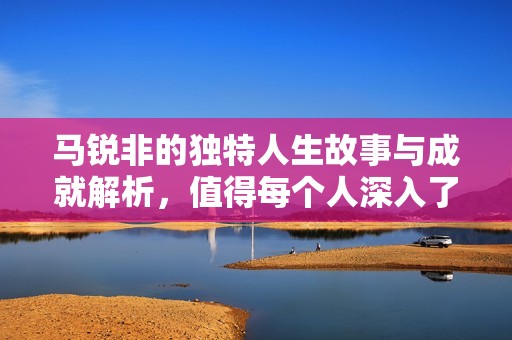 马锐非的独特人生故事与成就解析，值得每个人深入了解的社会新闻