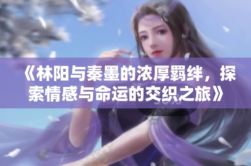 《林阳与秦墨的浓厚羁绊，探索情感与命运的交织之旅》