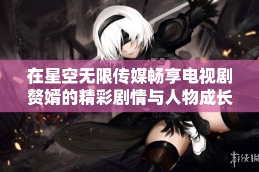 在星空无限传媒畅享电视剧赘婿的精彩剧情与人物成长