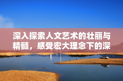 深入探索人文艺术的壮丽与精髓，感受宏大理念下的深厚文化魅力