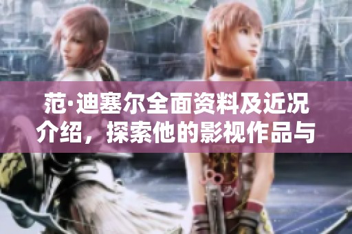 范·迪塞尔全面资料及近况介绍，探索他的影视作品与个人动态更新