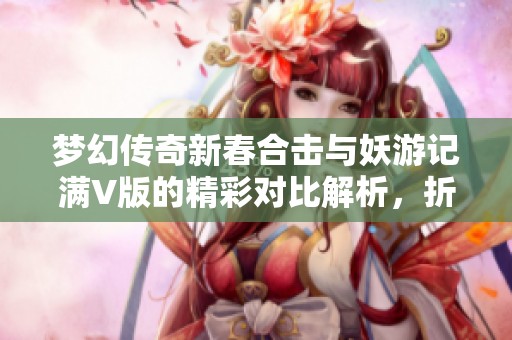梦幻传奇新春合击与妖游记满V版的精彩对比解析，折扣手游网带你深入了解