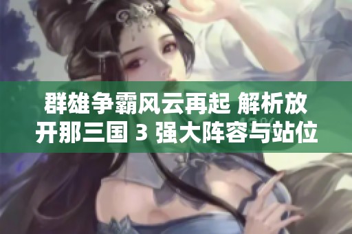 群雄争霸风云再起 解析放开那三国 3 强大阵容与站位策略