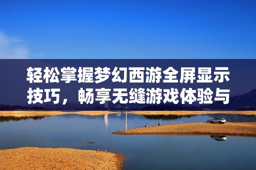 轻松掌握梦幻西游全屏显示技巧，畅享无缝游戏体验与精彩视觉盛宴