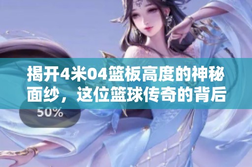 揭开4米04篮板高度的神秘面纱，这位篮球传奇的背后故事令人震撼