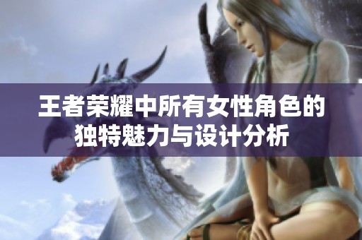 王者荣耀中所有女性角色的独特魅力与设计分析