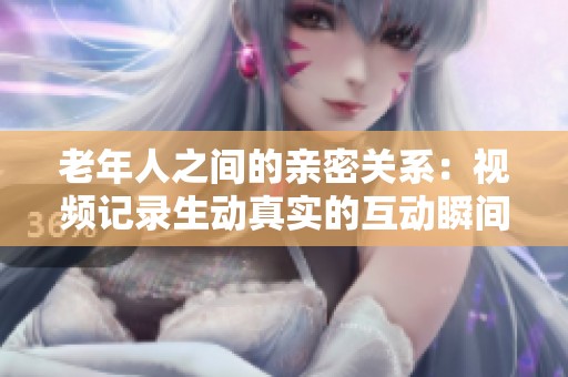 老年人之间的亲密关系：视频记录生动真实的互动瞬间
