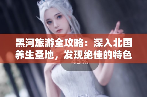 黑河旅游全攻略：深入北国养生圣地，发现绝佳的特色服务与文化体验