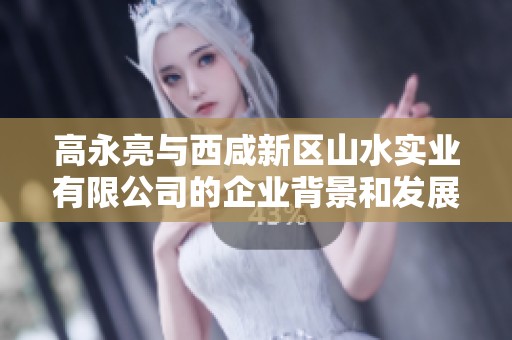 高永亮与西咸新区山水实业有限公司的企业背景和发展动态分析