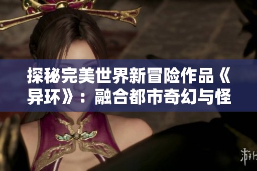 探秘完美世界新冒险作品《异环》：融合都市奇幻与怪谈的奇妙旅程