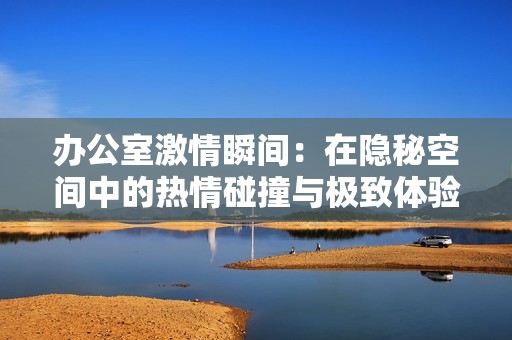 办公室激情瞬间：在隐秘空间中的热情碰撞与极致体验