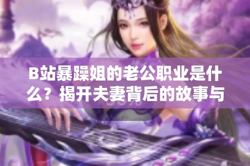 B站暴躁姐的老公职业是什么？揭开夫妻背后的故事与生活方式