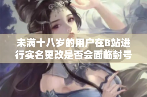 未满十八岁的用户在B站进行实名更改是否会面临封号风险