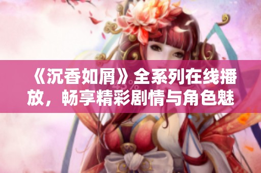 《沉香如屑》全系列在线播放，畅享精彩剧情与角色魅力