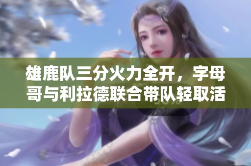 雄鹿队三分火力全开，字母哥与利拉德联合带队轻取活塞迎来七连胜
