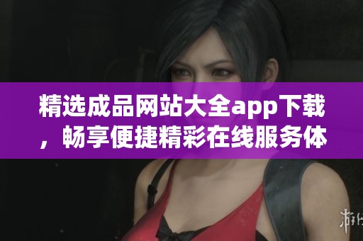 精选成品网站大全app下载，畅享便捷精彩在线服务体验