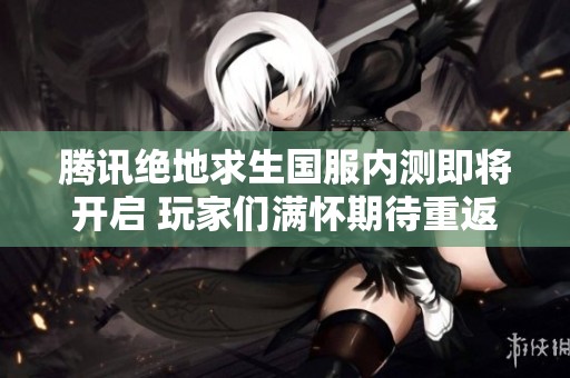 腾讯绝地求生国服内测即将开启 玩家们满怀期待重返战场热血厮杀
