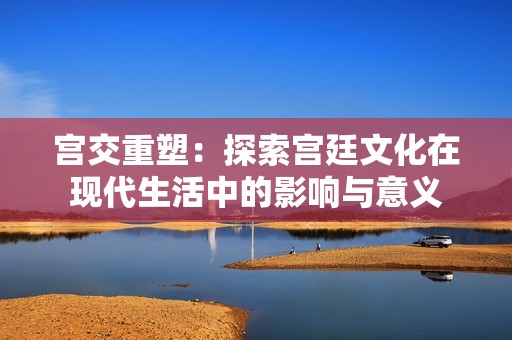 宫交重塑：探索宫廷文化在现代生活中的影响与意义
