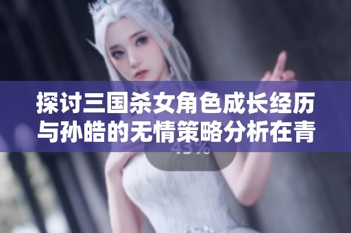 探讨三国杀女角色成长经历与孙皓的无情策略分析在青青手游网的深度解读