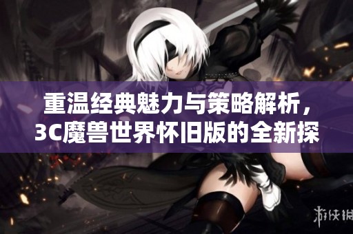 重温经典魅力与策略解析，3C魔兽世界怀旧版的全新探索之旅