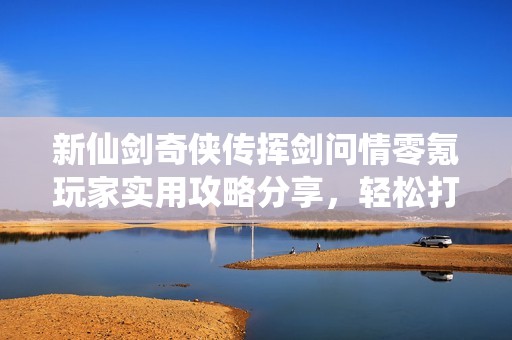 新仙剑奇侠传挥剑问情零氪玩家实用攻略分享，轻松打造强大水队养成秘籍