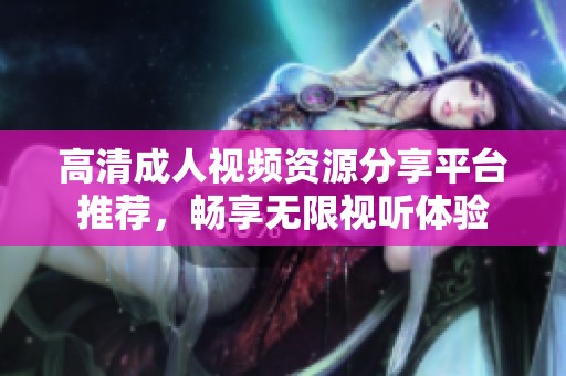高清成人视频资源分享平台推荐，畅享无限视听体验