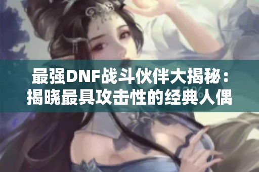 最强DNF战斗伙伴大揭秘：揭晓最具攻击性的经典人偶角色
