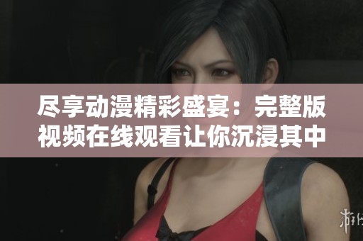 尽享动漫精彩盛宴：完整版视频在线观看让你沉浸其中