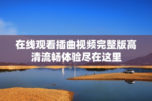 在线观看插曲视频完整版高清流畅体验尽在这里