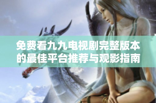 免费看九九电视剧完整版本的最佳平台推荐与观影指南