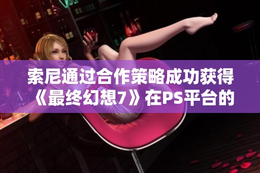 索尼通过合作策略成功获得《最终幻想7》在PS平台的独占权引发业内关注和讨论