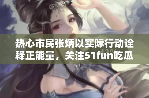 热心市民张炳以实际行动诠释正能量，关注51fun吃瓜网的社会影响与价值