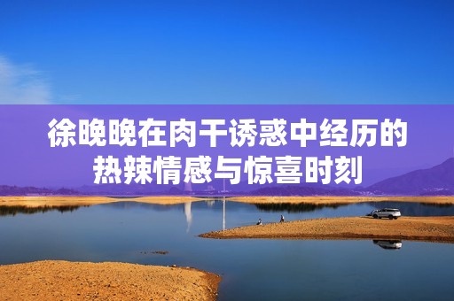 徐晚晚在肉干诱惑中经历的热辣情感与惊喜时刻