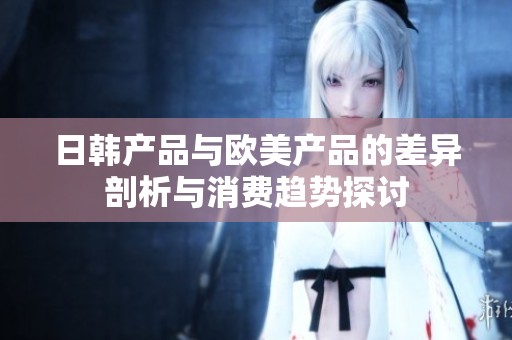 日韩产品与欧美产品的差异剖析与消费趋势探讨