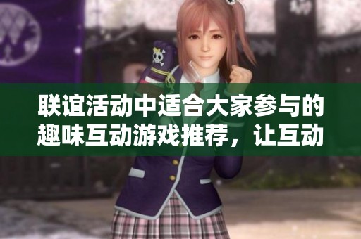 联谊活动中适合大家参与的趣味互动游戏推荐，让互动更有趣味性和亲密感