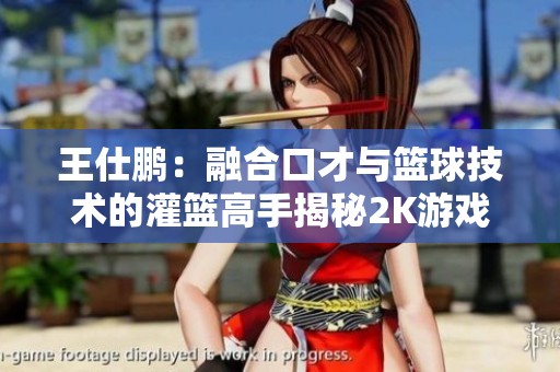 王仕鹏：融合口才与篮球技术的灌篮高手揭秘2K游戏背后的真实魅力与力量