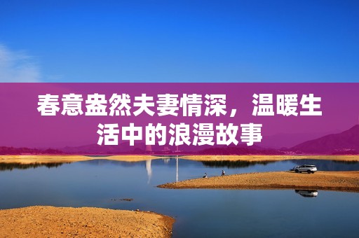 春意盎然夫妻情深，温暖生活中的浪漫故事